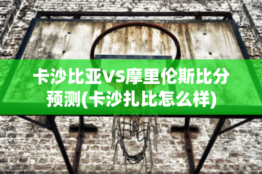 卡沙比亚VS摩里伦斯比分预测(卡沙扎比怎么样)