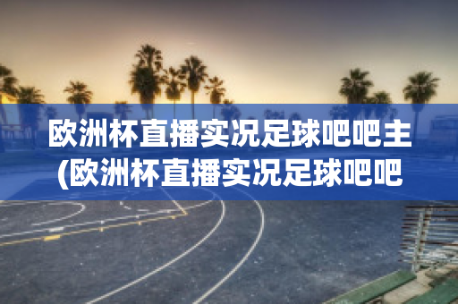 欧洲杯直播实况足球吧吧主(欧洲杯直播实况足球吧吧主)