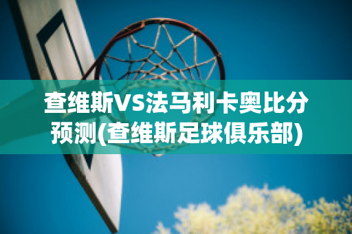 查维斯VS法马利卡奥比分预测(查维斯足球俱乐部)