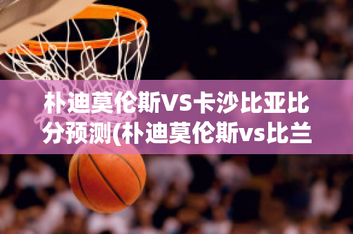 朴迪莫伦斯VS卡沙比亚比分预测(朴迪莫伦斯vs比兰尼塞斯)