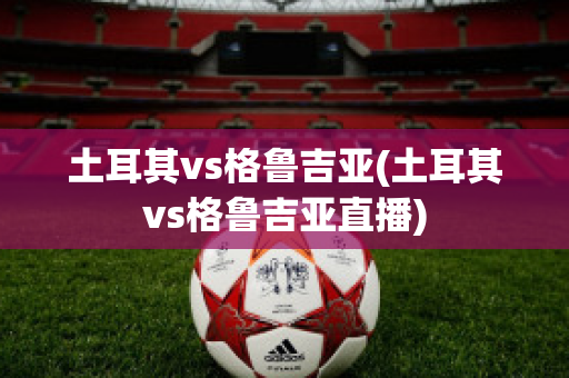 土耳其vs格鲁吉亚(土耳其vs格鲁吉亚直播)