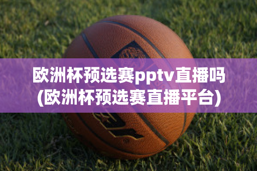 欧洲杯预选赛pptv直播吗(欧洲杯预选赛直播平台)