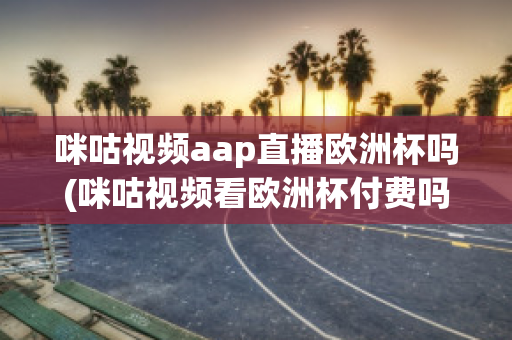 咪咕视频aap直播欧洲杯吗(咪咕视频看欧洲杯付费吗)