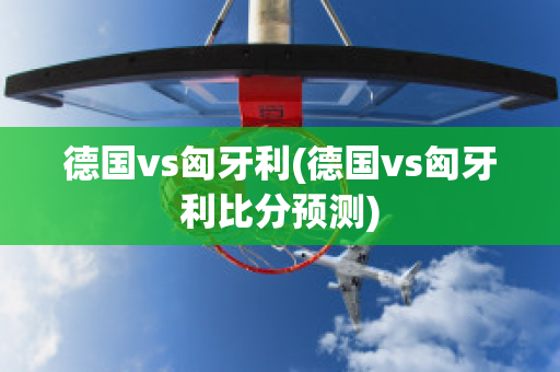 德国vs匈牙利(德国vs匈牙利比分预测)