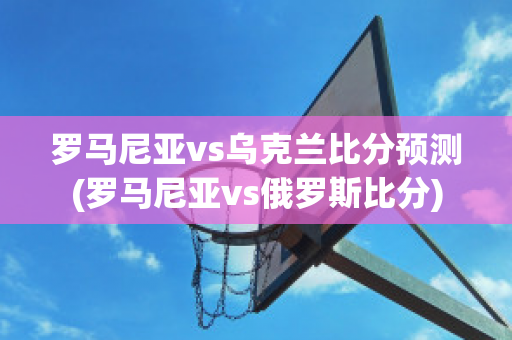 罗马尼亚vs乌克兰比分预测(罗马尼亚vs俄罗斯比分)