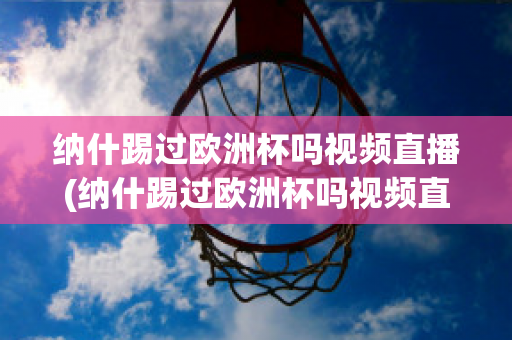 纳什踢过欧洲杯吗视频直播(纳什踢过欧洲杯吗视频直播在线观看)