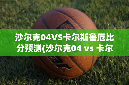 沙尔克04VS卡尔斯鲁厄比分预测(沙尔克04 vs 卡尔斯鲁厄)