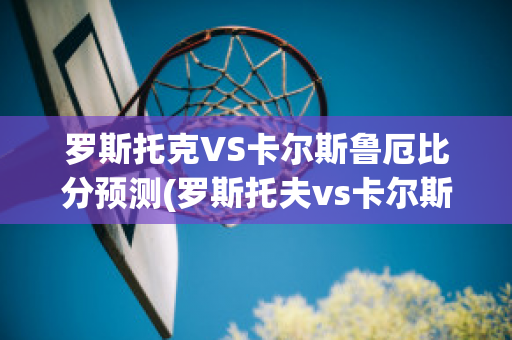 罗斯托克VS卡尔斯鲁厄比分预测(罗斯托夫vs卡尔斯鲁厄)