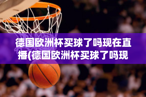 德国欧洲杯买球了吗现在直播(德国欧洲杯买球了吗现在直播在哪看)