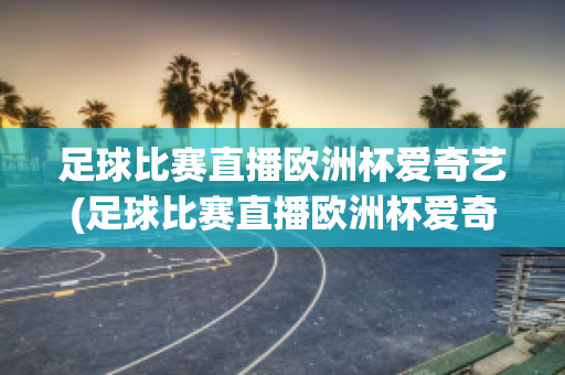 足球比赛直播欧洲杯爱奇艺(足球比赛直播欧洲杯爱奇艺可以看吗)