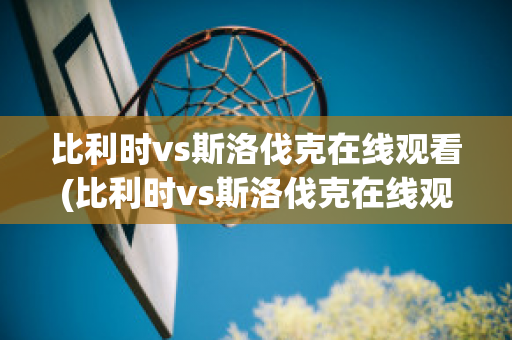 比利时vs斯洛伐克在线观看(比利时vs斯洛伐克在线观看免费)