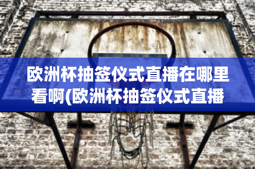 欧洲杯抽签仪式直播在哪里看啊(欧洲杯抽签仪式直播在哪里看啊)