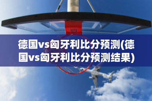 德国vs匈牙利比分预测(德国vs匈牙利比分预测结果)