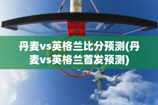 丹麦vs英格兰比分预测(丹麦vs英格兰首发预测)