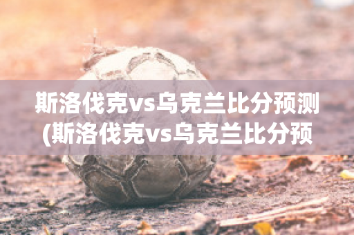 斯洛伐克vs乌克兰比分预测(斯洛伐克vs乌克兰比分预测视频)