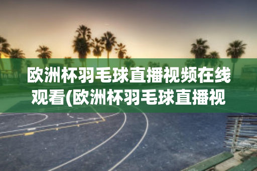 欧洲杯羽毛球直播视频在线观看(欧洲杯羽毛球直播视频在线观看免费)