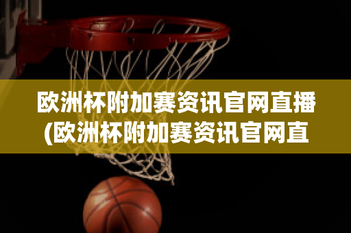 欧洲杯附加赛资讯官网直播(欧洲杯附加赛资讯官网直播视频)