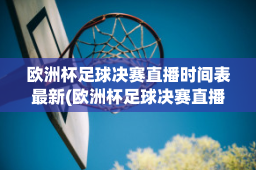 欧洲杯足球决赛直播时间表最新(欧洲杯足球决赛直播时间表最新版)