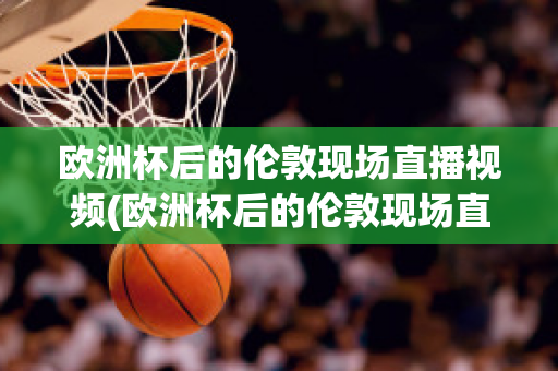 欧洲杯后的伦敦现场直播视频(欧洲杯后的伦敦现场直播视频在线观看)