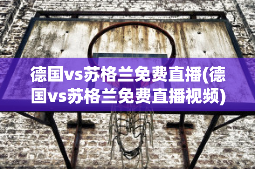 德国vs苏格兰免费直播(德国vs苏格兰免费直播视频)