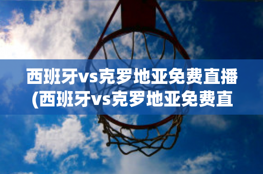 西班牙vs克罗地亚免费直播(西班牙vs克罗地亚免费直播视频)