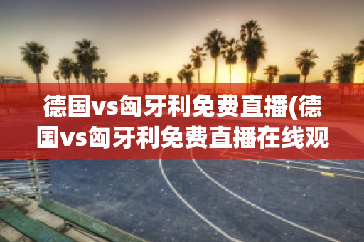 德国vs匈牙利免费直播(德国vs匈牙利免费直播在线观看)