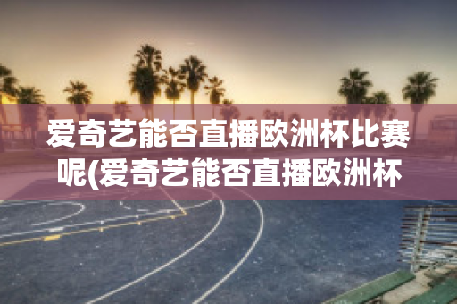 爱奇艺能否直播欧洲杯比赛呢(爱奇艺能否直播欧洲杯比赛呢知乎)