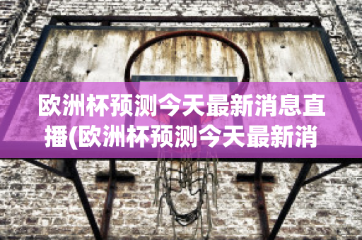 欧洲杯预测今天最新消息直播(欧洲杯预测今天最新消息直播回放)