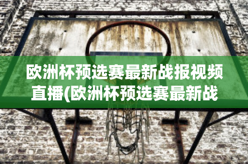 欧洲杯预选赛最新战报视频直播(欧洲杯预选赛最新战报视频直播在线观看)