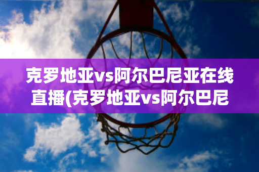 克罗地亚vs阿尔巴尼亚在线直播(克罗地亚vs阿尔巴尼亚在线直播)