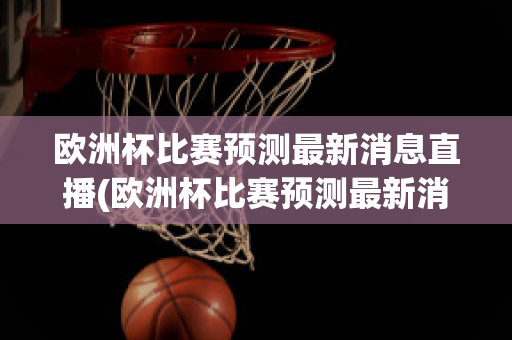 欧洲杯比赛预测最新消息直播(欧洲杯比赛预测最新消息直播回放)