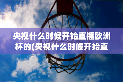 央视什么时候开始直播欧洲杯的(央视什么时候开始直播欧洲杯的)