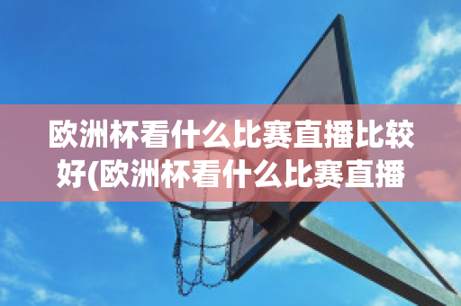 欧洲杯看什么比赛直播比较好(欧洲杯看什么比赛直播比较好看)