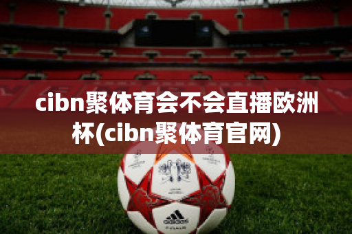 cibn聚体育会不会直播欧洲杯(cibn聚体育官网)