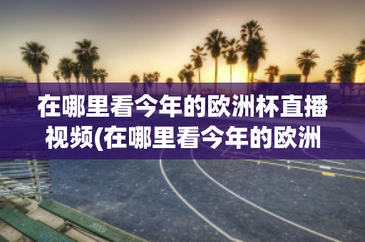 在哪里看今年的欧洲杯直播视频(在哪里看今年的欧洲杯直播视频呢)