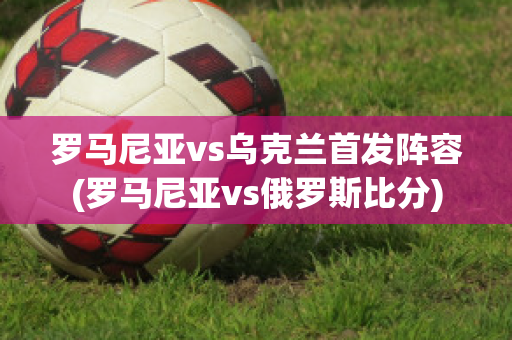 罗马尼亚vs乌克兰首发阵容(罗马尼亚vs俄罗斯比分)