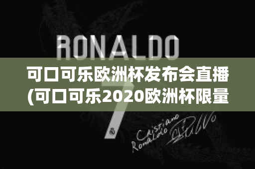 可口可乐欧洲杯发布会直播(可口可乐2020欧洲杯限量多少)