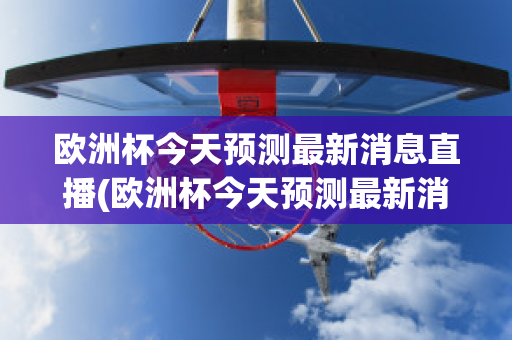 欧洲杯今天预测最新消息直播(欧洲杯今天预测最新消息直播回放)