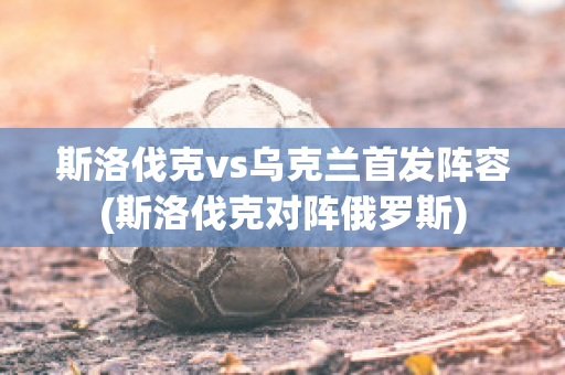 斯洛伐克vs乌克兰首发阵容(斯洛伐克对阵俄罗斯)