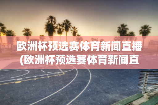 欧洲杯预选赛体育新闻直播(欧洲杯预选赛体育新闻直播在哪看)