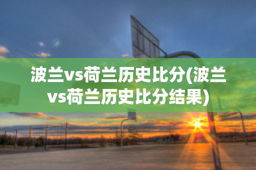 波兰vs荷兰历史比分(波兰vs荷兰历史比分结果)