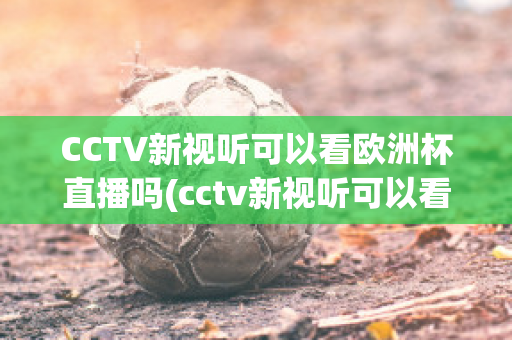 CCTV新视听可以看欧洲杯直播吗(cctv新视听可以看欧洲杯直播吗现在)