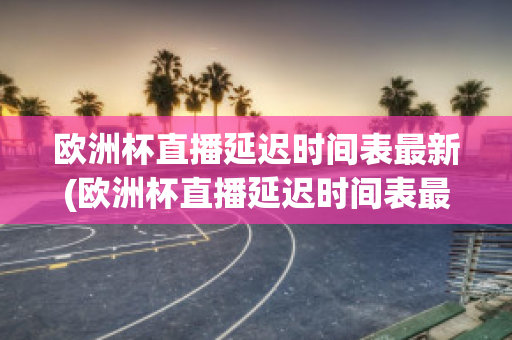 欧洲杯直播延迟时间表最新(欧洲杯直播延迟时间表最新版)