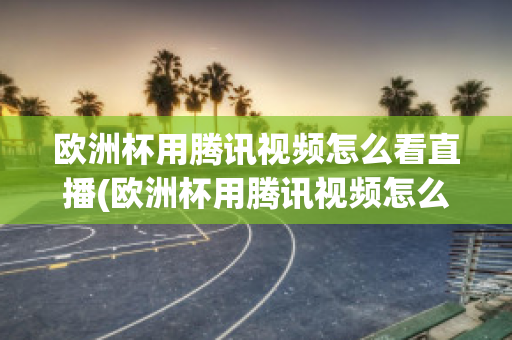 欧洲杯用腾讯视频怎么看直播(欧洲杯用腾讯视频怎么看直播的)