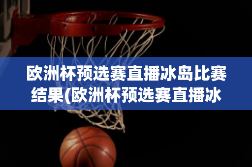 欧洲杯预选赛直播冰岛比赛结果(欧洲杯预选赛直播冰岛比赛结果查询)