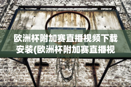 欧洲杯附加赛直播视频下载安装(欧洲杯附加赛直播视频下载安装苹果)