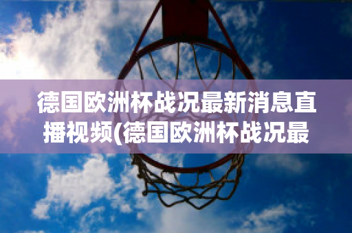 德国欧洲杯战况最新消息直播视频(德国欧洲杯战况最新消息直播视频播放)