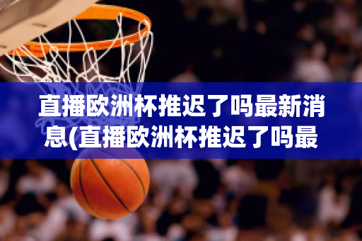 直播欧洲杯推迟了吗最新消息(直播欧洲杯推迟了吗最新消息视频)