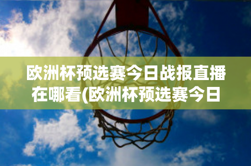 欧洲杯预选赛今日战报直播在哪看(欧洲杯预选赛今日战报直播在哪看回放)