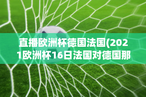 直播欧洲杯德国法国(2021欧洲杯16日法国对德国那个平台直播)